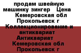 продам швейную машинку зингер › Цена ­ 2 - Кемеровская обл., Прокопьевск г. Коллекционирование и антиквариат » Антиквариат   . Кемеровская обл.,Прокопьевск г.